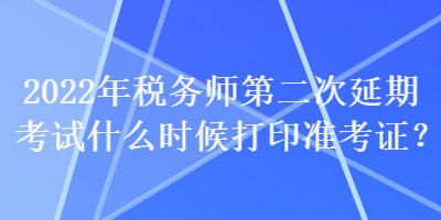 2022年税务师第二次延期考试什么时候打印准考证？