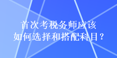 首次考税务师应该如何选择和搭配科目？