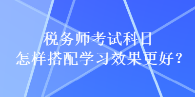 税务师考试科目怎样搭配学习效果更好？