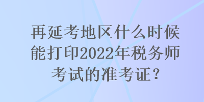 再延考地区什么时候能打印2022年税务师考试的准考证？