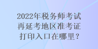 2022年税务师考试再延考地区准考证打印入口在哪里？