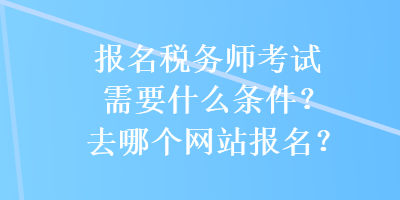 报名税务师考试需要什么条件？去哪个网站报名？