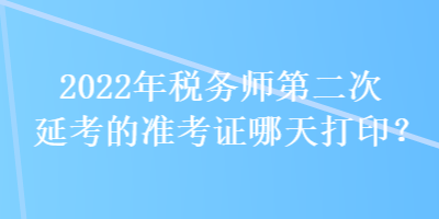 2022年税务师第二次延考的准考证哪天打印？