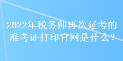 2022年税务师再次延考的准考证打印官网是什么？