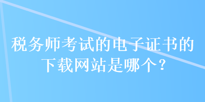 税务师考试的电子证书的下载网站是哪个？