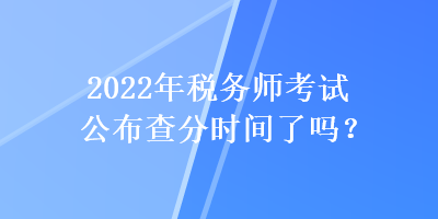 2022年税务师考试公布查分时间了吗？