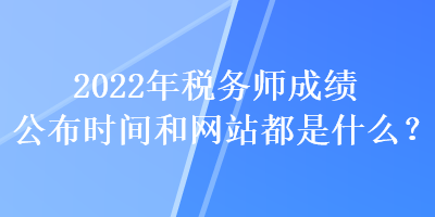 2022年税务师成绩公布时间和网站都是什么？