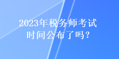 2023年税务师考试时间公布了吗？