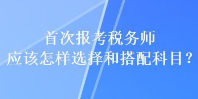 首次报考税务师应该怎样选择和搭配科目？