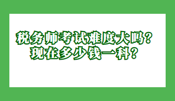 税务师考试难度大吗？现在多少钱一科？