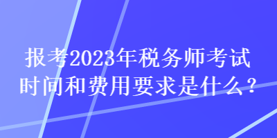 报考2023年税务师考试时间和费用要求是什么？