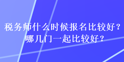 税务师什么时候报名比较好？哪几门一起比较好？