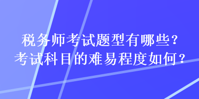 税务师考试题型有哪些？考试科目的难易程度如何？