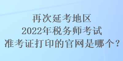 再次延考地区2022年税务师考试准考证打印的官网是哪个？