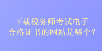 下载税务师考试电子合格证书的网站是哪个？