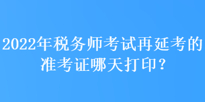 2022年税务师考试再延考的准考证哪天打印？