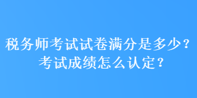 税务师考试试卷满分是多少？考试成绩怎么认定？