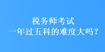 税务师考试一年过五科的难度大吗？