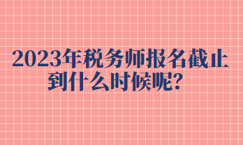 2023年税务师报名截止到什么时候呢？