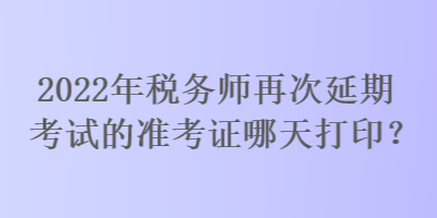 2022年税务师再次延期考试的准考证哪天打印？