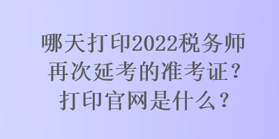 哪天打印2022税务师再次延考的准考证？打印官网是什么？