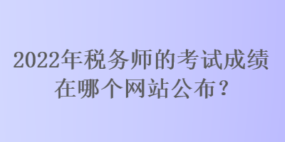 2022年税务师的考试成绩在哪个网站公布？