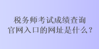 税务师考试成绩查询官网入口的网址是什么？