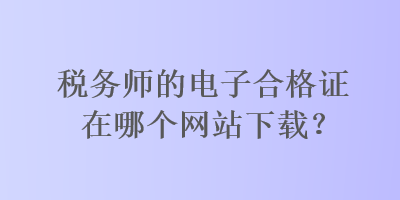 税务师的电子合格证在哪个网站下载？