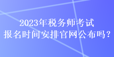 2023年税务师考试报名时间安排官网公布吗？