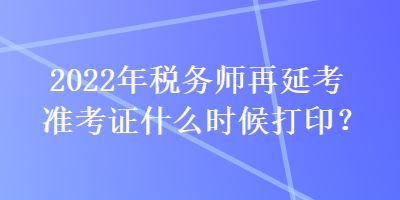 2022年税务师再延考准考证什么时候打印？