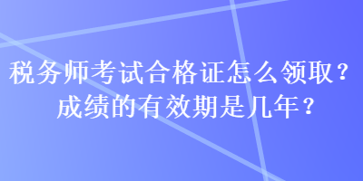 税务师考试合格证怎么领取？成绩的有效期是几年？