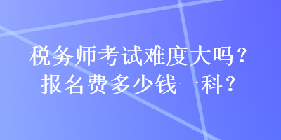 税务师考试难度大吗？报名费多少钱一科？