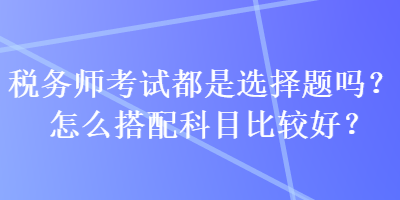 税务师考试都是选择题吗？怎么搭配科目比较好？