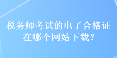 税务师考试的电子合格证在哪个网站下载？