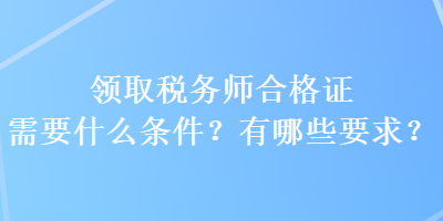 领取税务师合格证需要什么条件？有哪些要求？