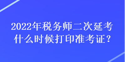 2022年税务师二次延考什么时候打印准考证？