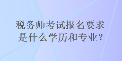 税务师考试报名要求是什么学历和专业？