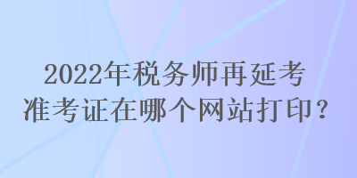 2022年税务师再延考准考证在哪个网站打印？