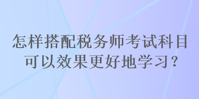 怎样搭配税务师考试科目可以效果更好地学习？