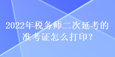 2022年税务师二次延考的准考证怎么打印？