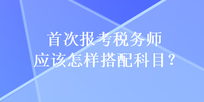 首次报考税务师应该怎样搭配科目？