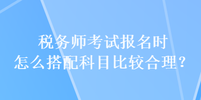 税务师考试报名时怎么搭配科目比较合理？