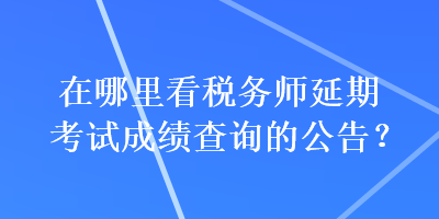 在哪里看税务师延期考试成绩查询的公告？