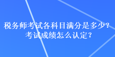 税务师考试各科目满分是多少？考试成绩怎么认定？