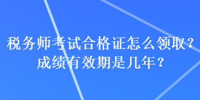 税务师考试合格证怎么领取？成绩有效期是几年？