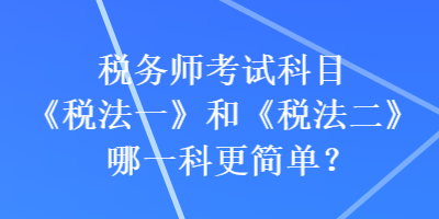 税务师考试科目《税法一》和《税法二》哪一科更简单？