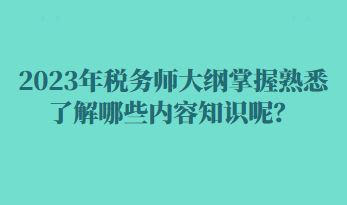 2023年税务师大纲掌握熟悉了解哪些内容知识呢？