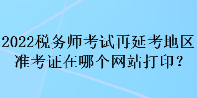 2022税务师考试再延考地区准考证在哪个网站打印？