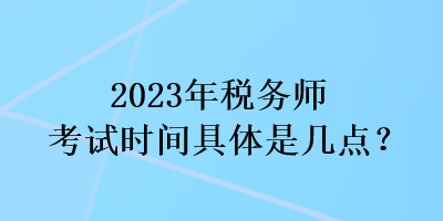 2023年税务师考试时间具体是几点？