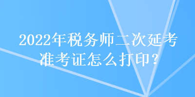 2022年税务师二次延考准考证怎么打印？